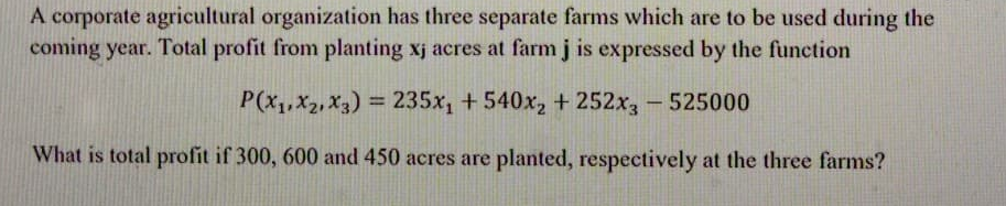 A corporate agricultural organization has three separate farms which are to be used during the
coming year. Total profit from planting xj acres at farm j is expressed by the function
P(x,, X2, X3) = 235x, +540x, + 252x, - 525000
What is total profit if 300, 600 and 450 acres are planted, respectively at the three farms?

