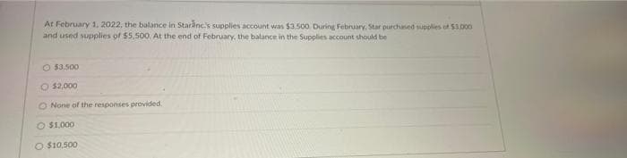 At February 1, 2022, the balance in Starinc's supplies account was $3.500. During February. Star purchased supplies of S3.0o0
and used supplies of $5,500. At the end of February, the balance in the Supplies account should be
O $3.500
O $2,000
O None of the responses provided.
O $1.000
O $10.500
