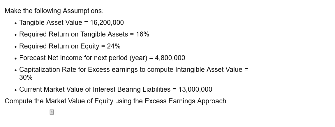 Make the following Assumptions:
Tangible Asset Value = 16,200,000
Required Return on Tangible Assets = 16%
Required Return on Equity = 24%
%3D
• Forecast Net Income for next period (year) = 4,800,000
Capitalization Rate for Excess earnings to compute Intangible Asset Value =
30%
• Current Market Value of Interest Bearing Liabilities = 13,000,000
Compute the Market Value of Equity using the Excess Earnings Approach
