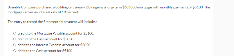 Bramble Company purchased a building on January 2 by signing a long-term $606000 mortgage with monthly payments of $5100. The
mortgage carries an interest rate of 10 percent.
The entry to record the first monthly payment will include a
credit to the Mortgage Payable account for $5100.
O credit to the Cash account for $5050.
O debit to the Interest Expense account for $5050.
O debit to the Cash account for $5100.