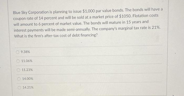 Blue Sky Corporation is planning to issue $1,000 par value bonds. The bonds will have a
coupon rate of 14 percent and will be sold at a market price of $1050. Flotation costs
will amount to 6 percent of market value. The bonds will mature in 15 years and
interest payments will be made semi-annually. The company's marginal tax rate is 21%.
What is the firm's after-tax cost of debt financing?
9.38%
11.06%
11.23%
14.00%
14.21%
