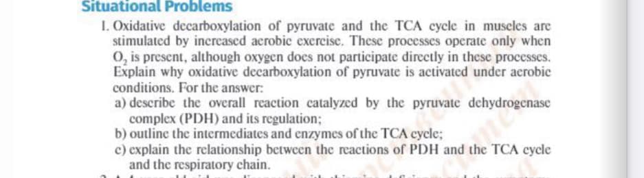 a) describe the overall reaction catalyzed by the pyruvate dehydrogenase
Situational Problems
I. Oxidative decarboxylation of pyruvate and the TCA cycle in muscles are
stimulated by increased aerobic excrcise. These processes operate only when
O, is present, although oxygen does not participate directly in these processes.
Explain why oxidative decarboxylation of pyruvate is activated under aerobic
conditions. For the answer:
a) describe the overall reaction catalyzed by the pyruvate
complex (PDH) and its regulation;
b) outline the intermediates and enzymes of the TCA cycle;
c) explain the relationship between the reactions of PDH and the TCA cycle
and the respiratory chain.
