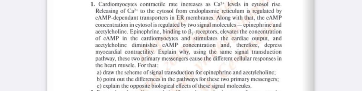 1. Cardiomyocytes contractile rate increases as Ca2 levels in cytosol rise.
Releasing of Ca2+ to the cytosol from endoplasmic reticulum is regulated by
CAMP-dependant transporters in ER membranes. Along with that, the CAMP
concentration in cytosol is regulated by two signal molecules- epinephrine and
acetylcholine. Epinephrine, binding to B,-receptors, elevates the concentration
of CAMP in the cardiomyocytes and stimulates the cardiac output, and
acctylcholine diminishes CAMP concentration and, therefore, depress
myocardial contractility. Explain why, using the same signal transduction
pathway, these two primary messengers cause the different cellular responses in
the heart muscle. For that:
a) draw the scheme of signal transduction for epinephrine and acetylcholine;
b) point out the differences in the pathways for these two primary messengers;
c) explain the opposite biological effects of these signal molecules.
