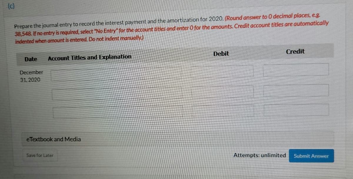 (c)
Prepare the journal entry to record the interest payment and the amortization for 2020. (Round answer to O decimal places, e.g
38,548. If no entry is required, select "No Entry" for the account titles and enter 0 for the amounts. Credit account titles are automatically
indented when amount is entered. Do not indent manually)
Debit
Credit
Date
Account Titles and Explanation
December
31, 2020
eTextbook and Media
Save for Later
Attempts: unlimited
Submit Answer

