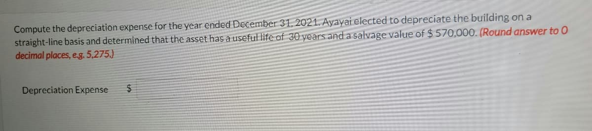 Compute the depreciation expense for the year ended December 31, 2021. Ayayai elected to depreciate the building on a
straight-line basis and determined that the asset has a useful life of 30 years anda salvage value of $ 570,000. (Round answer to 0
decimal places, e.g. 5,275.)
Depreciation Expense
24
