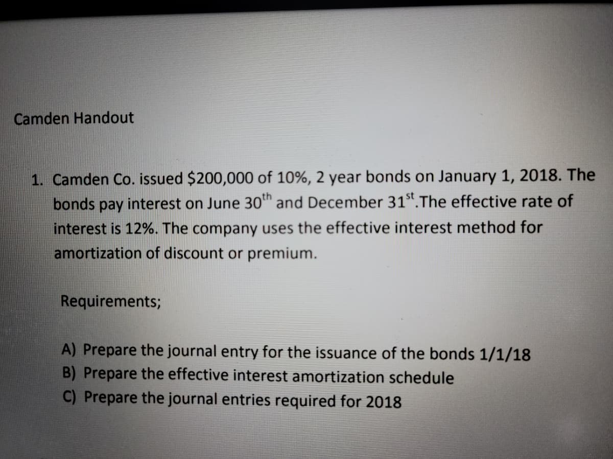 Camden Handout
1. Camden Co. issued $200,000 of 10%, 2 year bonds on January 1, 2018. The
bonds pay interest on June 30™ and December 31".The effective rate of
interest is 12%. The company uses the effective interest method for
amortization of discount or premium.
Requirements;
A) Prepare the journal entry for the issuance of the bonds 1/1/18
B) Prepare the effective interest amortization schedule
C) Prepare the journal entries required for 2018
