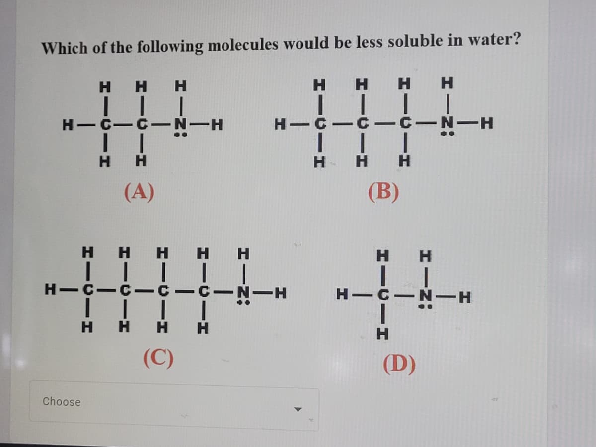 Which of the following molecules would be less soluble in water?
H H H
H H H
H.
H-C-C-N-H
C-C-C-N-H
H-
H H
H
(A)
(В)
H HH HH
| I| |
H-C-C- CICIN-H
H H
H-C
H
H
(C)
(D)
Choose
