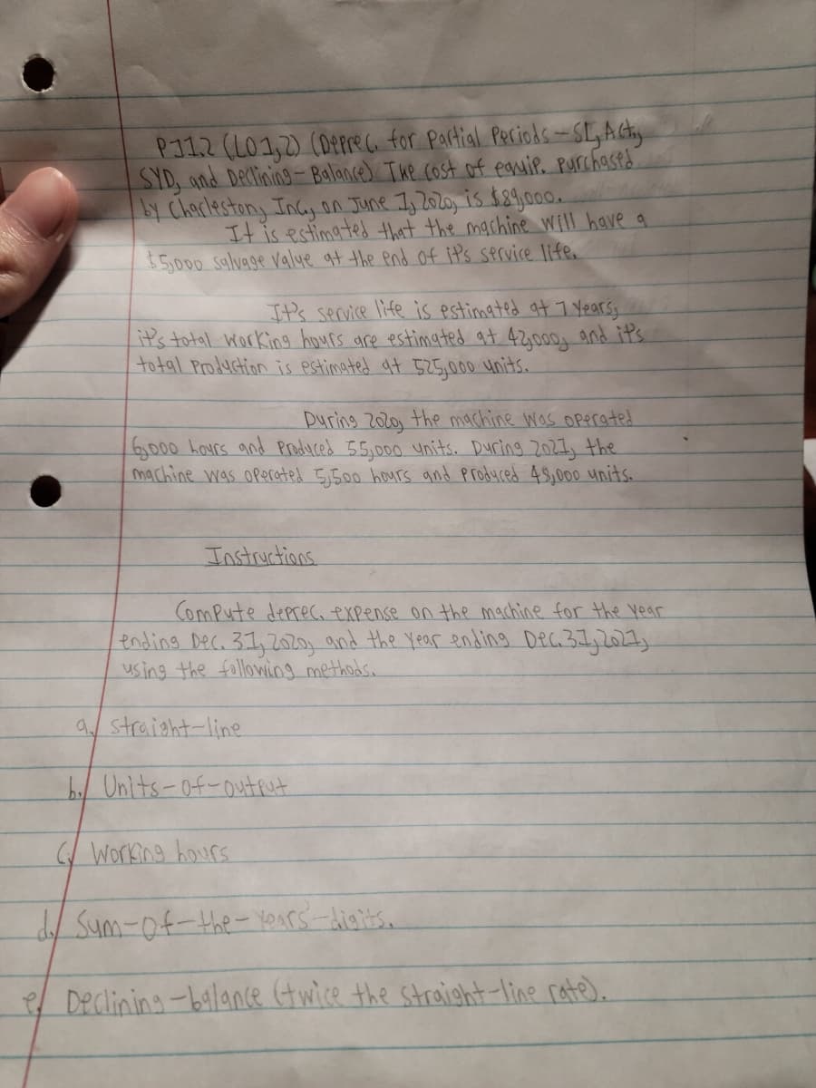 PI12 (L01,2) (Derre for Portial Peciods-SLActy
SID, and Declining Balance) The cost of eauip. Purchasts
Chaclestony Incy on June I, 2020, is $89a0.
It is estimated that the machine Will have a
5,000 Salvage valye at the end of iP's service life.
It's service life is estimated at 7 Yearsy
it's total Working hours are estimated at 42,000g and its
total Productinn is Pstimated qt 525,000 units.
During 2olo the machine was Operated
6,000 haurs and Produced 55,000 ynits. During 202I, the
machine was operated 5,500 hours and produced 4S,000 units.
Instructions.
ComPute deprec, expense on the machine for the Year
ending Dec. 31,20 and the Year ending Dec31,202
using the fallowiog methods.
a straight-line
b/ Unlts-of-output
Working hours
Sum-of-the- Yours -diaits.
Declining-balance twice the straight-line rate).
