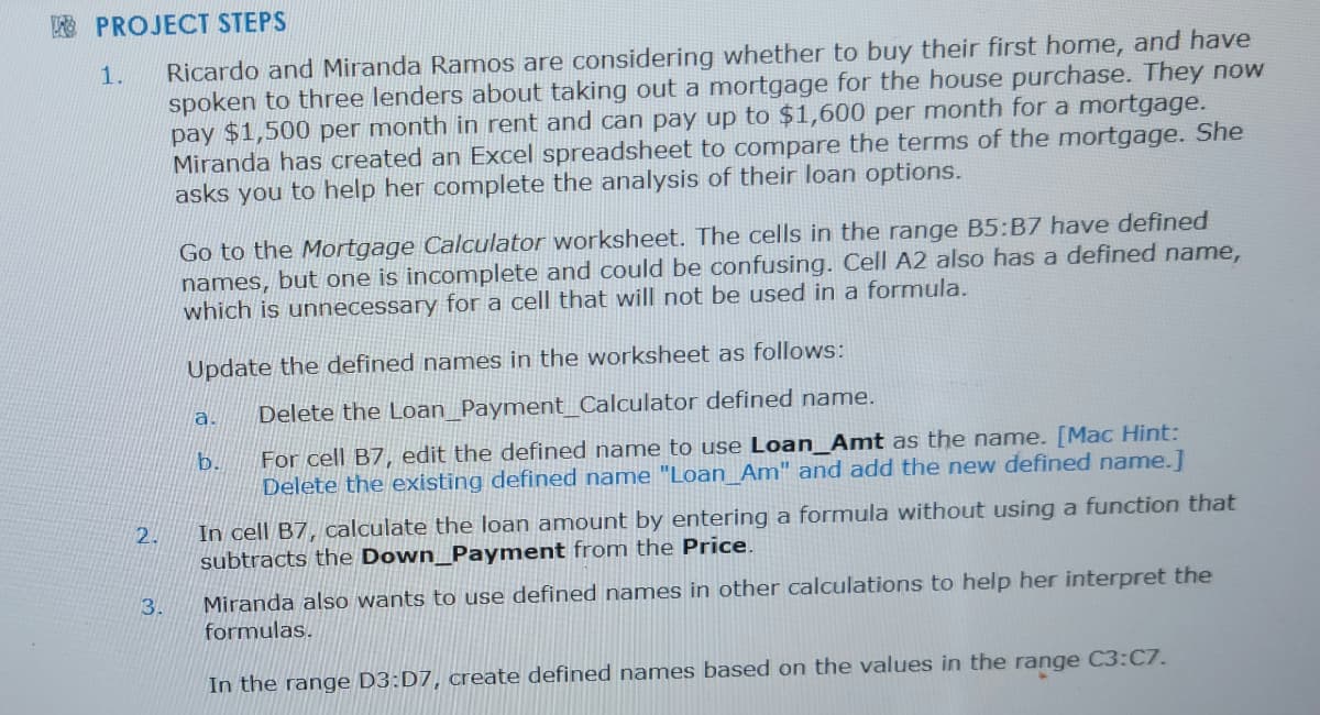 PROJECT STEPS
Ricardo and Miranda Ramos are considering whether to buy their first home, and have
spoken to three lenders about taking out a mortgage for the house purchase. They now
pay $1,500 per month in rent and can pay up to $1,600 per month for a mortgage.
Miranda has created an Excel spreadsheet to compare the terms of the mortgage. She
asks you to help her complete the analysis of their loan options.
1.
2.
3.
Go to the Mortgage Calculator worksheet. The cells in the range B5:B7 have defined
names, but one is incomplete and could be confusing. Cell A2 also has a defined name,
which is unnecessary for a cell that will not be used in a formula.
Update the defined names in the worksheet as follows:
Delete the Loan_Payment_Calculator defined name.
For cell B7, edit the defined name to use Loan_Amt as the name. [Mac Hint:
Delete the existing defined name "Loan_Am" and add the new defined name.]
a.
b.
In cell B7, calculate the loan amount by entering a formula without using a function that
subtracts the Down Payment from the Price.
Miranda also wants to use defined names in other calculations to help her interpret the
formulas.
In the range D3:D7, create defined names based on the values in the range C3:C7.