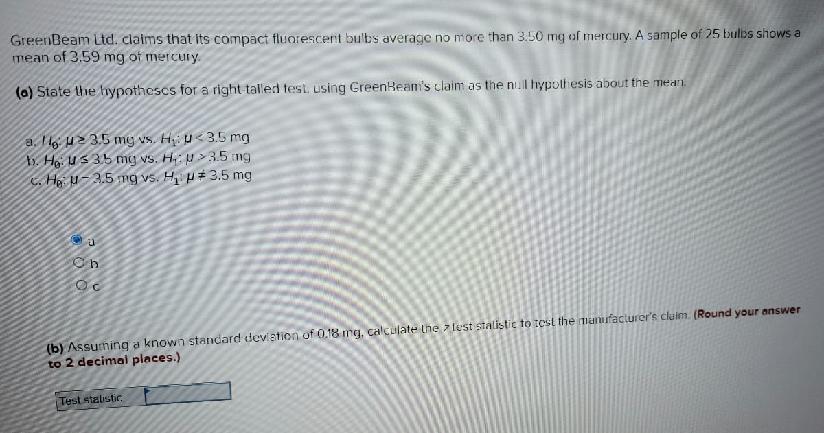 GreenBeam Ltd. claims that its compact fluorescent bulbs average no more than 3.50 mg of mercury. A sample of 25 bulbs shows a
mean of 3.59 mg of mercury.
(a) State the hypotheses for a right-tailed test, using GreenBeam's claim as the null hypothesis about the mean.
a. He: 23.5 mg vs. H₁: < 3.5 mg
b. Ho:
> 3.5 mg
3.5 mg vs. H₁:
-3.5 mg vs. H₁:
c. He:
# 3.5 mg
a
Ob
Oc
(b) Assuming a known standard deviation of 0.18 mg, calculate the z test statistic to test the manufacturer's claim. (Round your answer
to 2 decimal places.)
Test statistic