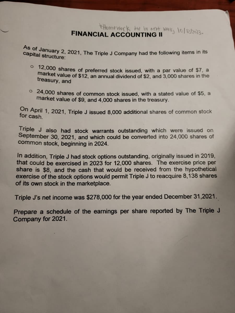 *Homework due by next week, 10/12/2023.
FINANCIAL ACCOUNTING II
As of January 2, 2021, The Triple J Company had the following items in its
capital structure:
o 12,000 shares of preferred stock issued, with a par value of $7, a
market value of $12, an annual dividend of $2, and 3,000 shares in the
treasury, and
24,000 shares of common stock issued, with a stated value of $5, a
market value of $9, and 4,000 shares in the treasury.
On April 1, 2021, Triple J issued 8,000 additional shares of common stock
for cash.
Triple J also had stock warrants outstanding which were issued on
September 30, 2021, and which could be converted into 24,000 shares of
common stock, beginning in 2024.
In addition, Triple J had stock options outstanding, originally issued in 2019,
that could be exercised in 2023 for 12,000 shares. The exercise price per
share is $8, and the cash that would be received from the hypothetical
exercise of the stock options would permit Triple J to reacquire 8,138 shares
of its own stock in the marketplace.
Triple J's net income was $278,000 for the year ended December 31,2021.
Prepare a schedule of the earnings per share reported by The Triple J
Company for 2021.