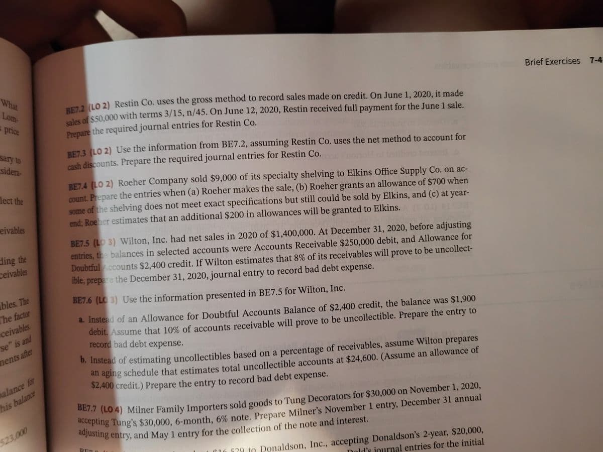 What
Brief Exercises 7-4
PE72 (LO 2) Restin Co. uses the gross method to record sales made on credit. On June 1, 2020, it made
las of $50.000 with terms 3/15, n/45. On June 12, 2020, Restin received full payment for the June 1 sale.
Lom-
s price
Prepare the required journal entries for Restin Co.
sary to
sidera-
REZ.3 (LO 2) Use the information from BE7.2, assuming Restin Co. uses the net method to account for
cash discounts. Prepare the required journal entries for Restin Co.
BE74 (LO 2) Roeher Company sold $9,000 of its specialty shelving to Elkins Office Supply Co. on ac-
Count. Prepare the entries when (a) Roeher makes the sale, (b) Roeher grants an allowance of $700 when
some of the shelving does not meet exact specifications but still could be sold by Elkins, and (c) at year-
end; Roeher estimates that an additional $200 in allowances will be granted to Elkins.
lect the
eivables
BE7.5 (LO 3) Wilton, Inc. had net sales in 2020 of $1,400,000. At December 31, 2020, before adjusting
entries, the balances in selected accounts were Accounts Receivable $250,000 debit, and Allowance for
Doubtful .ccounts $2,400 credit. If Wilton estimates that 8% of its receivables will prove to be uncollect-
ible, prepare the December 31, 2020, journal entry to record bad debt expense.
ding the
ceivables
bles. The
The factor
ceivables.
se" is and
BE7.6 (LO 3) Use the information presented in BE7.5 for Wilton, Inc.
a. Instead of an Allowance for Doubtful Accounts Balance of $2,400 credit, the balance was $1,900
debit. Assume that 10% of accounts receivable will prove to be uncollectible. Prepare the entry to
record bad debt expense.
ments after
alance for
his balance
0. Instead of estimating uncollectibles based on a percentage of receivables, assume Wilton prepares
an aging schedule that estimates total uncollectible accounts at $24,600. (Assume an allowance of
$2,400 credit.) Prepare the entry to record bad debt expense.
a LO 4) Milner Family Importers sold goods to Tung Decorators for $30,000 on November 1, 2020,
adiv g Tung's $30,000, 6-month, 6% note. Prepare Milner's November 1 entry, December 31 annual
523,000
T16 529 to Ponaldson, Inc., accepting Donaldson's 2-year, $20,000,
Dold's journal entries for the initial
