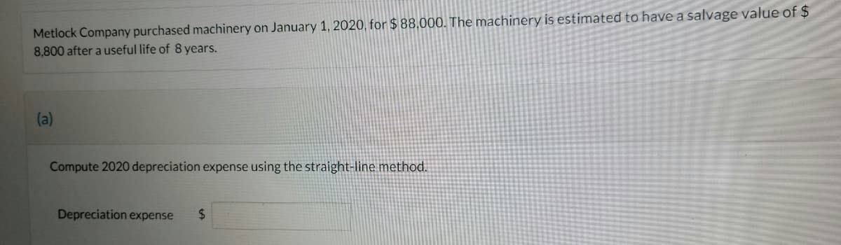 Metlock Company purchased machinery on January 1, 2020, for $ 88,000. The machinery is estimated to have a salvage value of $
8,800 after a useful life of 8 years.
(a)
Compute 2020 depreciation expense using the straight-line method.
Depreciation expense
24
