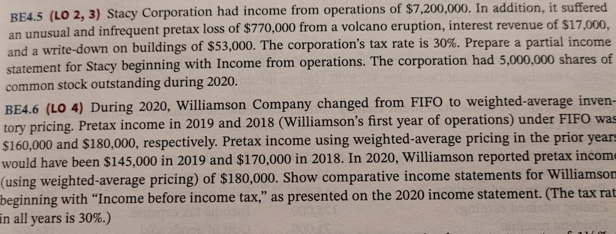 BE4.5 (LO 2, 3) Stacy Corporation had income from operations of $7,200,000. In addition, it suffered
an unusual and infrequent pretax loss of $770,000 from a volcano eruption, interest revenue of $17,000,
and a write-down on buildings of $53,000. The corporation's tax rate is 30%. Prepare a partial income
statement for Stacy beginning with Income from operations. The corporation had 5,000,000 shares of
common stock outstanding during 2020.
BE4.6 (LO 4) During 2020, Williamson Company changed from FIFO to weighted-average inven-
tory pricing. Pretax income in 2019 and 2018 (Williamson's first year of operations) under FIFO was
$160,000 and $180,000, respectively. Pretax income using weighted-average pricing in the prior years
would have been $145,000 in 2019 and $170,000 in 2018. In 2020, Williamson reported pretax income
(using weighted-average pricing) of $180,000. Show comparative income statements for Williamson
beginning with “Income before income tax," as presented on the 2020 income statement. (The tax rat
in all years is 30%.)
