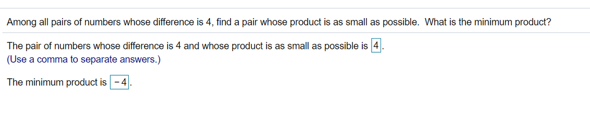 Among all pairs of numbers whose difference is 4, find a pair whose product is as small as possible. What is the minimum product?
The pair of numbers whose difference is 4 and whose product is as small as possible is 4
(Use a comma to separate answers.)
The minimum product is -4.
