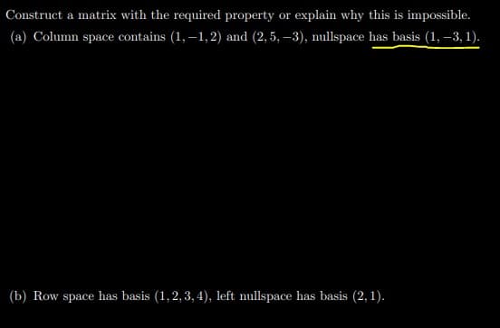 Construct a matrix with the required property or explain why this is impossible.
(a) Column space contains (1, –1, 2) and (2,5, –3), nullspace has basis (1, –3, 1).
(b) Row space has basis (1,2,3, 4), left nullspace has basis (2,1).
