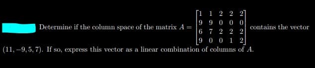 [1
1
2 2
9
9 0 0
Determine if the column space of the matrix A :
6
contains the vector
2
7 2
9 0 0
1 2
(11, –9, 5, 7). If so, express this vector as a linear combination of columns of A.
