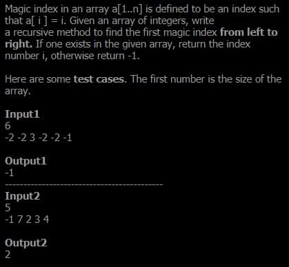 Magic index in an array a[1.n] is defined to be an index such
that a[ i] = i. Given an array of integers, write
a recursive method to find the first magic index from left to
right. If one exists in the given array, return the index
number i, otherwise return -1.
Here are some test cases. The first number is the size of the
array.
Inputl
6
-2 -2 3 -2 -2 -1
Outputl
-1
Input2
-17234
Output2
2
