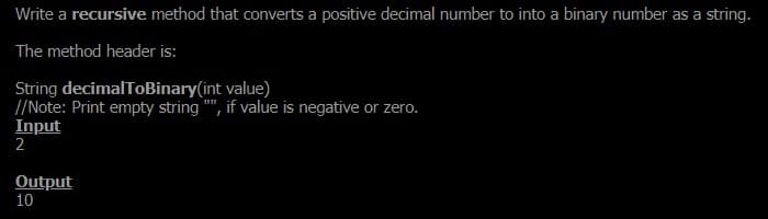 Write a recursive method that converts a positive decimal number to into a binary number as a string.
The method header is:
String decimalToBinary(int value)
//Note: Print empty string "", if value is negative or zero.
Input
2
Output
10
