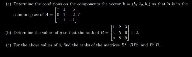 (a) Determine the conditions on the components the vector b = (b1, b2, b3) so that b is in the
[7 1
column space of A = |0 1 -2?
|1 1
[1 2 3]
(b) Determine the values of q so that the rank of B = 4 5 6 is 2.
9 8 9
(c) For the above values of q, find the ranks of the matrices B", BBT and BT B.
