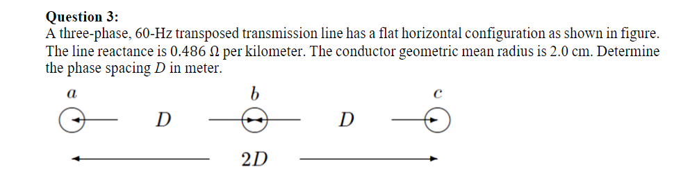 Question 3:
A three-phase, 60-Hz transposed transmission line has a flat horizontal configuration as shown in figure.
The line reactance is 0.486 N per kilometer. The conductor geometric mean radius is 2.0 cm. Determine
the phase spacing D in meter.
a
D
2D
