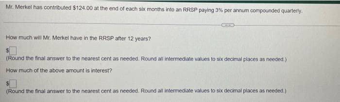 Mr. Merkel has contributed $124.00 at the end of each six months into an RRSP paying 3% per annum compounded quarterly.
How much will Mr. Merkel have in the RRSP after 12 years?
(Round the final answer to the nearest cent as needed. Round all intermediate values to six decimal places as needed.)
How much of the above amount is interest?
(Round the final answer to the nearest cent as needed. Round all intermediate values to six decimal places as needed.)