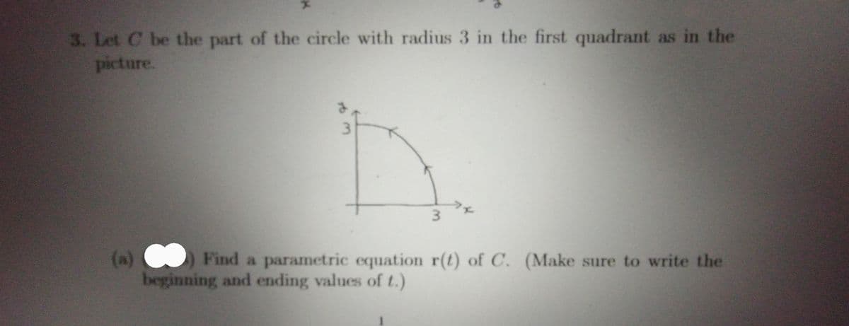 3. Let C be the part of the circle with radius 3 in the first quadrant as in the
picture.
3.
ファ
(a)
Find a parametric equation r(t) of C. (Make sure to write the
beginning and ending values of t.)
3.
