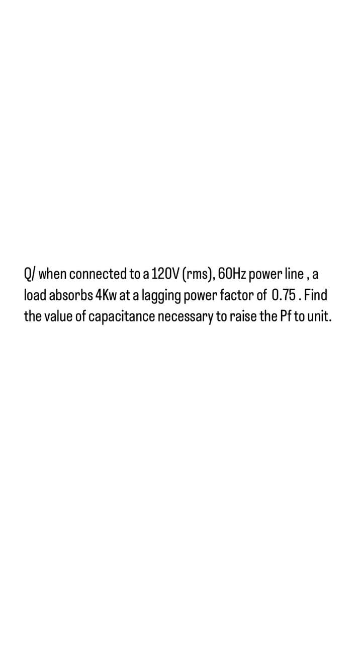 Q/ when connected to a 120V (rms), 60H2 power line , a
load absorbs 4Kw at a lagging power factor of 0.75. Find
the value of capacitance necessary to raise the Pf to unit.

