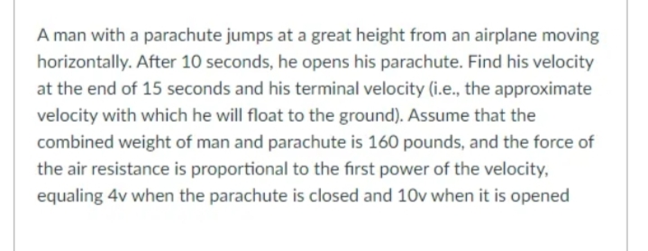 A man with a parachute jumps at a great height from an airplane moving
horizontally. After 10 seconds, he opens his parachute. Find his velocity
at the end of 15 seconds and his terminal velocity (i.e., the approximate
velocity with which he will float to the ground). Assume that the
combined weight of man and parachute is 160 pounds, and the force of
the air resistance is proportional to the first power of the velocity,
equaling 4v when the parachute is closed and 10v when it is opened
