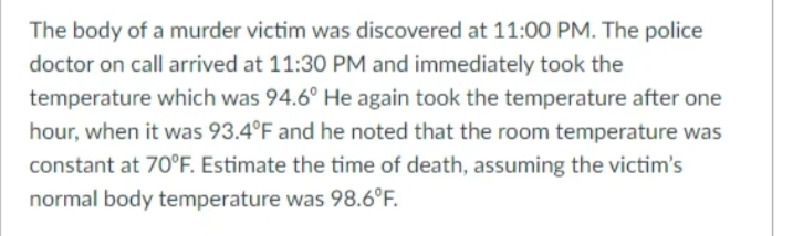 The body of a murder victim was discovered at 11:00 PM. The police
doctor on call arrived at 11:30 PM and immediately took the
temperature which was 94.6° He again took the temperature after one
hour, when it was 93.4°F and he noted that the room temperature was
constant at 70°F. Estimate the time of death, assuming the victim's
normal body temperature was 98.6°F.
