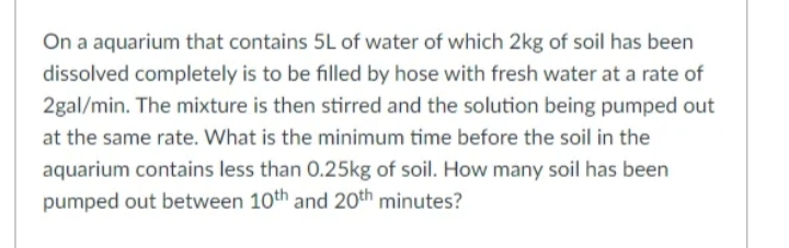On a aquarium that contains 5L of water of which 2kg of soil has been
dissolved completely is to be filled by hose with fresh water at a rate of
2gal/min. The mixture is then stirred and the solution being pumped out
at the same rate. What is the minimum time before the soil in the
aquarium contains less than 0.25kg of soil. How many soil has been
pumped out between 10th and 20th minutes?
