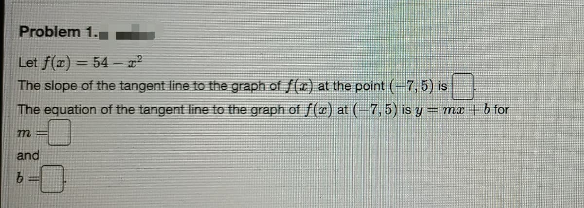 Problem 1.
Let f(x) = 54 -
The slope of the tangent line to the graph of f() at the point (-7,5) is
The equation of the tangent line to the graph of f(r) at (-7,5) is y=mx + b for
m=
and
