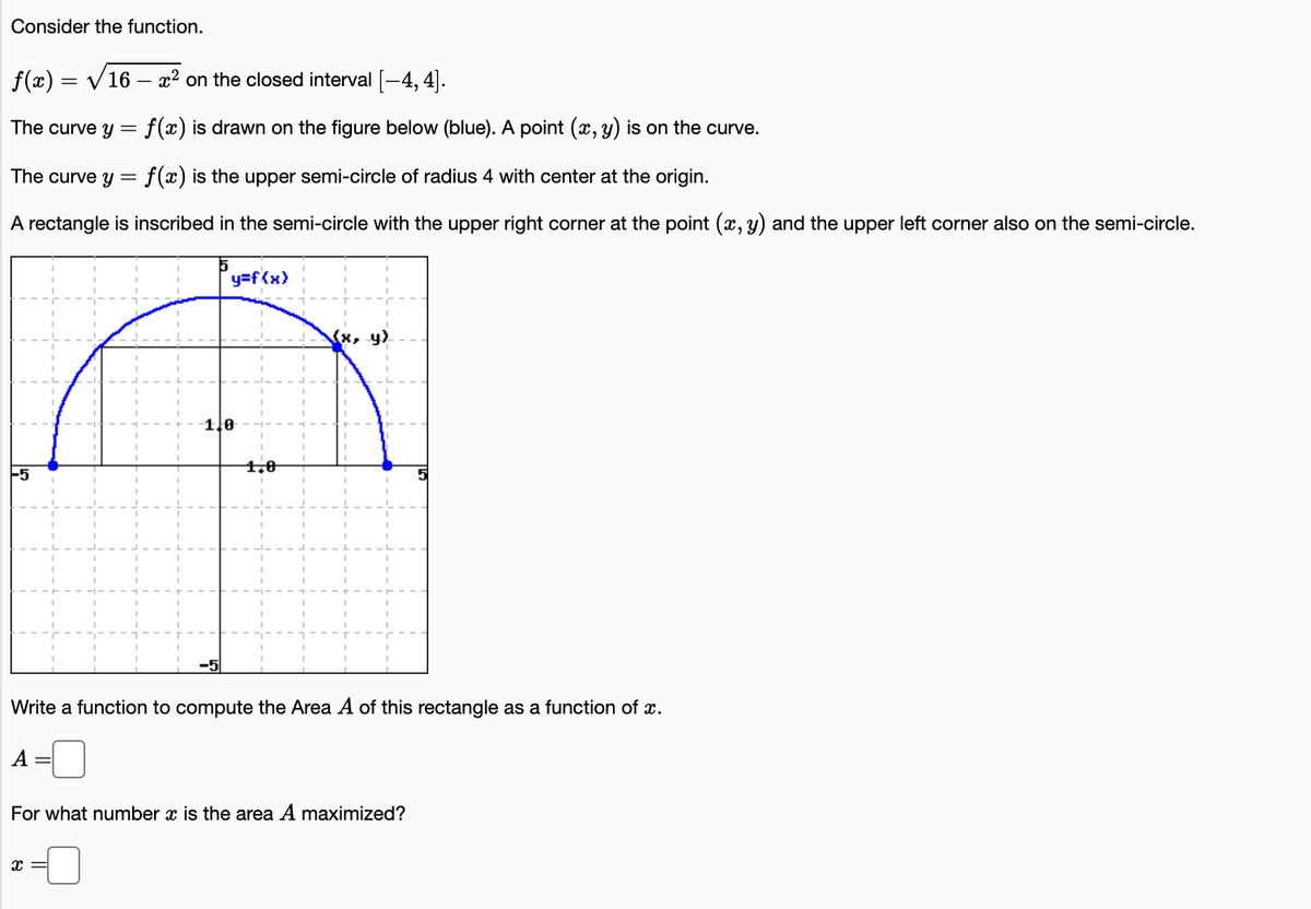 Consider the function.
f(x) = V16 – x² on the closed interval [-4, 4].
The curve y = f(x) is drawn on the figure below (blue). A point (x, y) is on the curve.
The curve y = f(x) is the upper semi-circle of radius 4 with center at the origin.
A rectangle is inscribed in the semi-circle with the upper right corner at the point (x, y) and the upper left corner also on the semi-circle.
y=f{x)
-1.0
1,0
Write a function to compute the Area A of this rectangle as a function of x.
A
For what number x is the area A maximized?
x =
