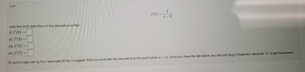 Let
1
f(z) =
z- 3
Use the limit definition of the derivative to find
) f'(0) =
(i) S'(2) =
() f'(5) =
(iv) S'(7) =
To avoid calculating four separate limits, I suggest that you evaluate the derivative at the point when z = a. Once you have the derivative, you can just plug in those four values for "a' to get the answers.
