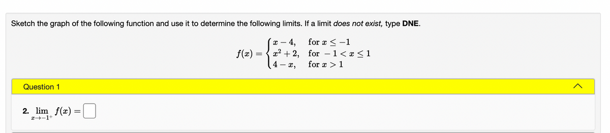 Sketch the graph of the following function and use it to determine the following limits. If a limit does not exist, type DNE.
х — 4,
x2 + 2, for
for x < -1
f(x)
1< x < 1
-
4 –
- x,
for x > 1
Question 1
2. lim f(x) =
x→-1+

