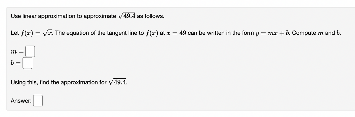 Use linear approximation to approximate v49.4 as follows.
Let f(x) = Vx. The equation of the tangent line to f(x) at x =
49 can be written in the form y
= mx + b. Compute m and b.
m =
Using this, find the approximation for v49.4.
Answer:
