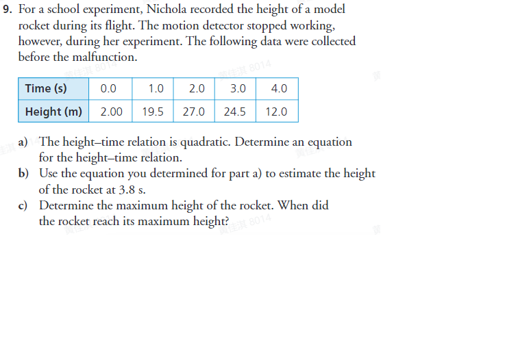 9. For a school experiment, Nichola recorded the height of a model
rocket during its flight. The motion detector stopped working,
however, during her experiment. The following data were collected
before the malfunction.
8014
Time (s)
0.0
1.0
2.0
3.0
4.0
Height (m) 2.00
19.5
27.0
24.5
12.0
a) The height-time relation is quadratic. Determine an equation
for the height-time relation.
b) Use the equation you determined for part a) to estimate the height
of the rocket at 3.8 s.
c) Determine the maximum height of the rocket. When did
the rocket reach its maximum height?
8014
