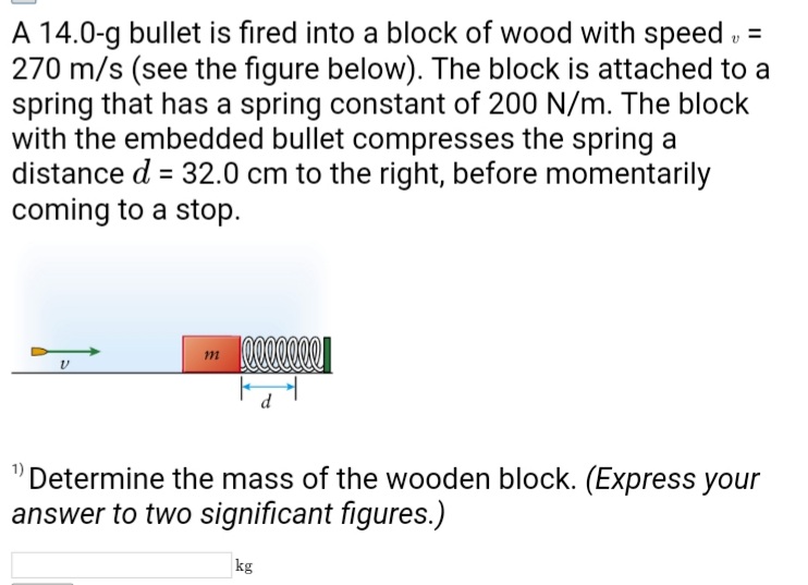A 14.0-g bullet is fired into a block of wood with speed, =
270 m/s (see the figure below). The block is attached to a
spring that has a spring constant of 200 N/m. The block
with the embedded bullet compresses the spring a
distance d = 32.0 cm to the right, before momentarily
coming to a stop.
V
m
eeeeeee
d
Determine the mass of the wooden block. (Express your
answer to two significant figures.)
kg