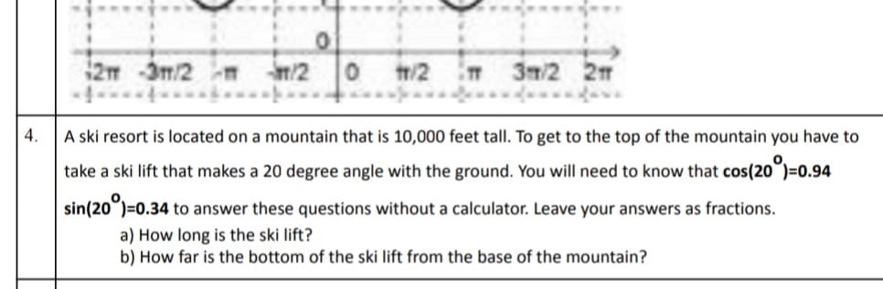 2 -3m/2 m
m/2 0
tr/2
T 3/2 2
4.
A ski resort is located on a mountain that is 10,000 feet tall. To get to the top of the mountain you have to
take a ski lift that makes a 20 degree angle with the ground. You will need to know that cos(20°)=0.94
sin(20°)=0.34 to answer these questions without a calculator. Leave your answers as fractions.
a) How long is the ski lift?
b) How far is the bottom of the ski lift from the base of the mountain?
