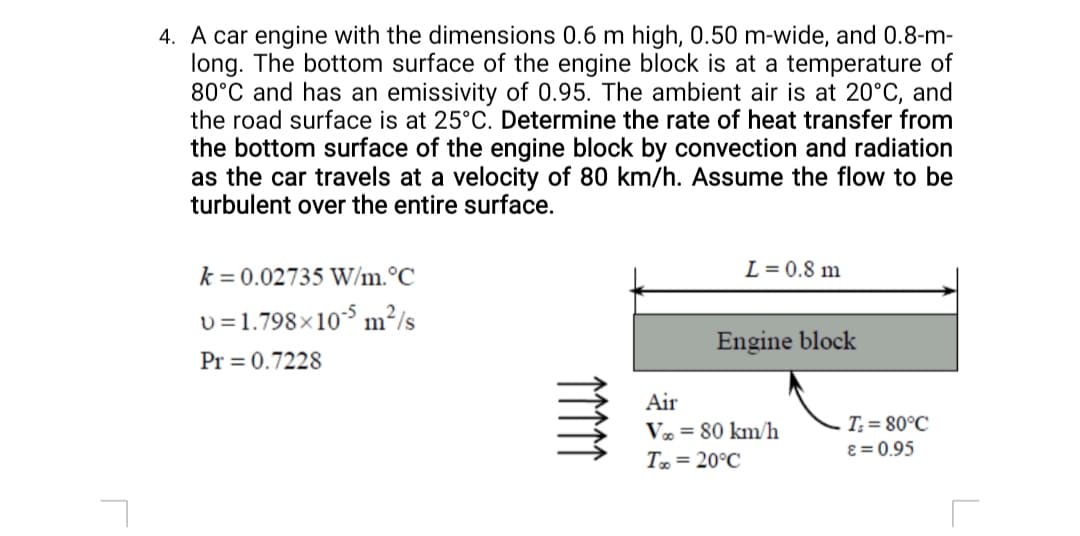 4. A car engine with the dimensions 0.6 m high, 0.50 m-wide, and 0.8-m-
long. The bottom surface of the engine block is at a temperature of
80°C and has an emissivity of 0.95. The ambient air is at 20°C, and
the road surface is at 25°C. Determine the rate of heat transfer from
the bottom surface of the engine block by convection and radiation
as the car travels at a velocity of 80 km/h. Assume the flow to be
turbulent over the entire surface.
k = 0.02735 W/m.°C
L = 0.8 m
v =1.798×10$ m²/s
Engine block
Pr = 0.7228
Air
Væ = 80 km/h
T = 20°C
T; = 80°C
ɛ = 0.95
