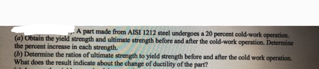 part made from AISI 1212 steel undergoes a 20 percent cold-work operation.
(a) Obtain the yield strength and ultimate strength before and after the cold-work operation. Determine
the percent increase in each strength.
(b) Determine the ratios of ultimate strength to yield strength before and after the cold work operation.
What does the result indicate about the change of ductility of the part?
