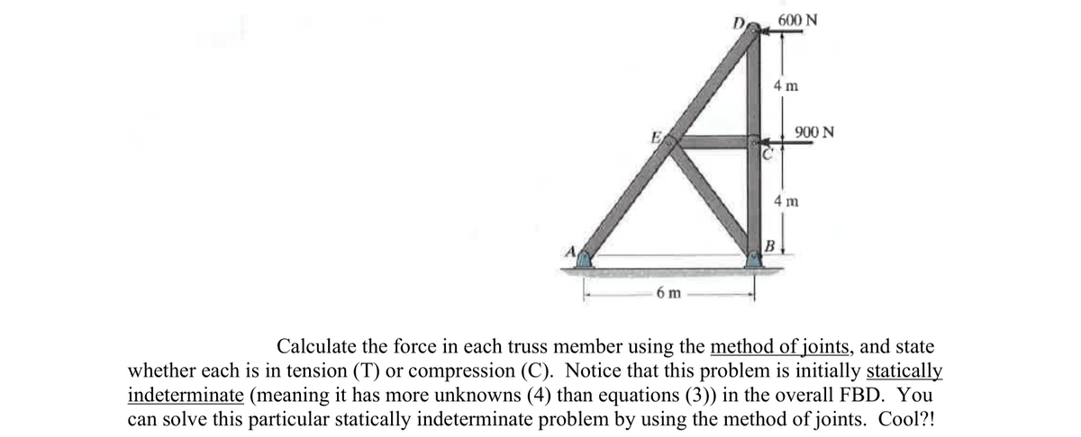 600 N
4 m
900 N
4 m
6 m
Calculate the force in each truss member using the method of joints, and state
whether each is in tension (T) or compression (C). Notice that this problem is initially statically
indeterminate (meaning it has more unknowns (4) than equations (3)) in the overall FBD. You
can solve this particular statically indeterminate problem by using the method of joints. Cool?!
