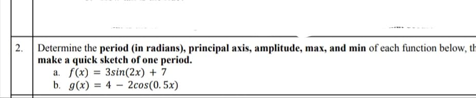 Determine the period (in radians), principal axis, amplitude, max, and min of each function below, th
make a quick sketch of one period.
a. f(x) = 3sin(2x) + 7
b. g(x) = 4 – 2cos(0. 5x)
%3D
2.
