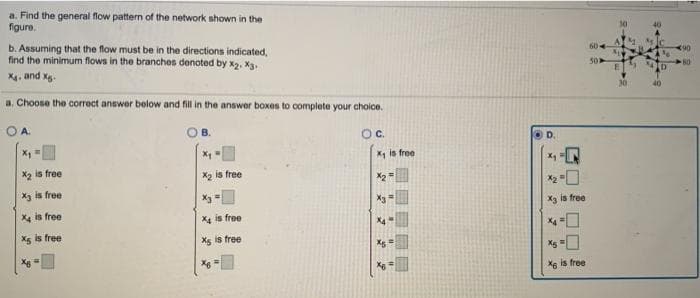 a. Find the general flow pattern of the network shown in the
figure.
b. Assuming that the flow must be in the directions indicated,
find the minimum flows in the branches denoted by x2. Xg.
604
X4, and Xg.
a. Choose the correct answer below and fill in the answer boxes to complete your cholce.
O A.
Oc.
OD.
X, is free
X2 is free
X2 is free
Xg is free
X2
X4 is free
X3 is free
Xe is free
Xg is free
Xg is free
Xs is free
