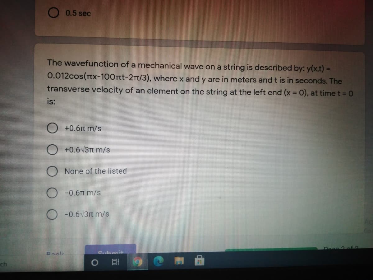 O 0.5 sec
The wavefunction of a mnechanical wave on a string is described by: y(x,t) =
0.012cos(Tx-100Ttt-2Tt/3), where x and y are in meters and t is in seconds. The
transverse velocity of an element on the string at the left end (x = 0), at time t= 0
%3D
is:
O +0.6n m/s
O +0.6 v3m m/s
O None of the listed
-0.6t m/s
O -0.6v3t m/s
Dack
ch
