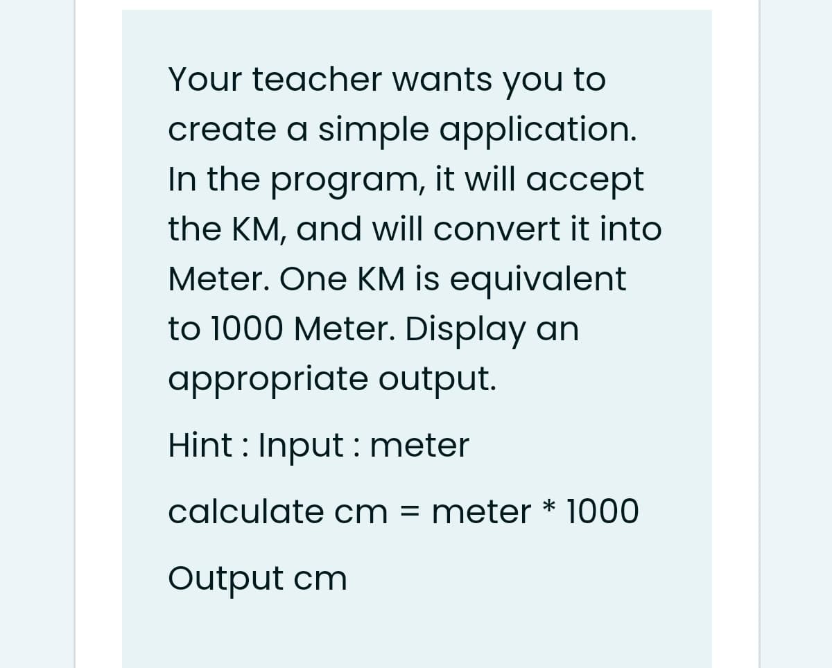 Your teacher wants you to
create a simple application.
In the program, it will accept
the KM, and will convert it into
Meter. One KM is equivalent
to 1000 Meter. Display an
appropriate output.
Hint : Input : meter
calculate cm = meter * 1000
Output cm

