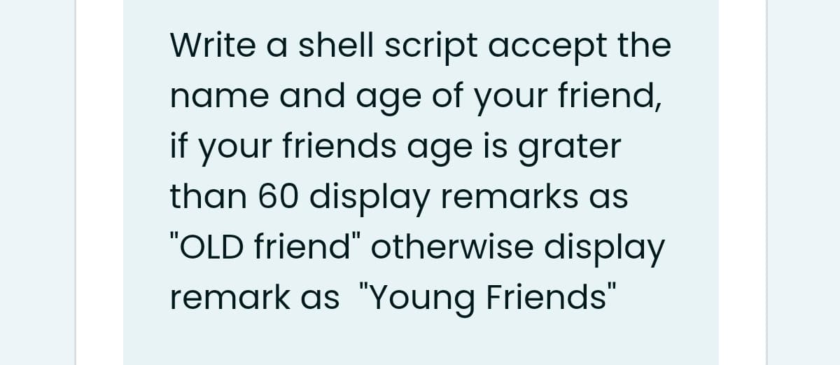 Write a shell script accept the
name and age of your friend,
if your friends age is grater
than 60 display remarks as
"OLD friend" otherwise display
remark as "Young Friends"
