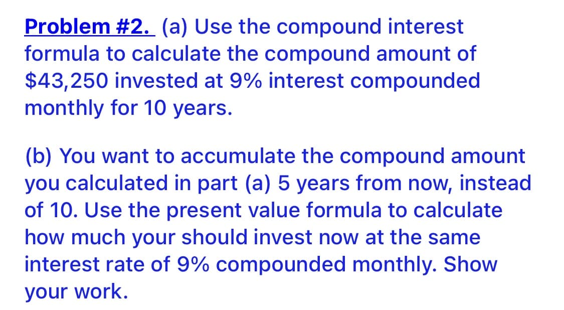 Problem #2. (a) Use the compound interest
formula to calculate the compound amount of
$43,250 invested at 9% interest compounded
monthly for 10 years.
(b) You want to accumulate the compound amount
you calculated in part (a) 5 years from now, instead
of 10. Use the present value formula to calculate
how much your should invest now at the same
interest rate of 9% compounded monthly. Show
your work.
