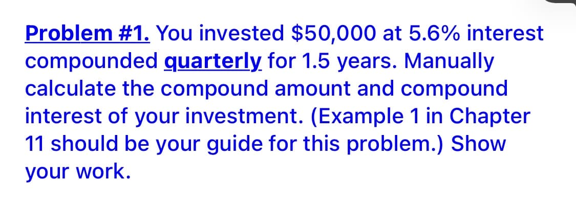 Problem #1. You invested $50,000 at 5.6% interest
compounded quarterly for 1.5 years. Manually
calculate the compound amount and compound
interest of your investment. (Example 1 in Chapter
11 should be your guide for this problem.) Show
your work.
