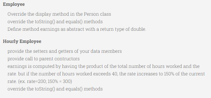 Employee
Override the display method in the Person class
override the toString() and equals() methods
Define method earnings as abstract with a return type of double.
Hourly Employee
provide the setters and getters of your data members
provide call to parent contructors
earnings is computed by having the product of the total number of hours worked and the
rate. but if the number of hours worked exceeds 40, the rate increases to 150% of the current
rate. (ex. rate=200; 150% = 300)
override the toString() and equals() methods
